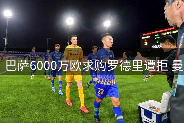 巴萨6000万欧求购罗德里遭拒 曼城锁定费尔南德斯接班